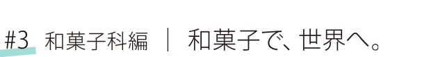 #3 和菓子科編 和菓子で、世界へ。